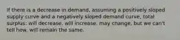 If there is a decrease in demand, assuming a positively sloped supply curve and a negatively sloped demand curve, total surplus: will decrease. will increase. may change, but we can't tell how. will remain the same.