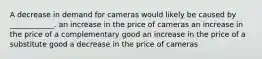 A decrease in demand for cameras would likely be caused by ____________. an increase in the price of cameras an increase in the price of a complementary good an increase in the price of a substitute good a decrease in the price of cameras