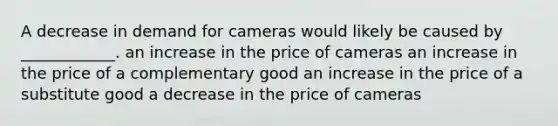 A decrease in demand for cameras would likely be caused by ____________. an increase in the price of cameras an increase in the price of a complementary good an increase in the price of a substitute good a decrease in the price of cameras