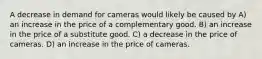 A decrease in demand for cameras would likely be caused by A) an increase in the price of a complementary good. B) an increase in the price of a substitute good. C) a decrease in the price of cameras. D) an increase in the price of cameras.