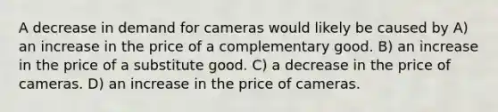 A decrease in demand for cameras would likely be caused by A) an increase in the price of a complementary good. B) an increase in the price of a substitute good. C) a decrease in the price of cameras. D) an increase in the price of cameras.