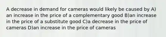 A decrease in demand for cameras would likely be caused by A) an increase in the price of a complementary good B)an increase in the price of a substitute good C)a decrease in the price of cameras D)an increase in the price of cameras