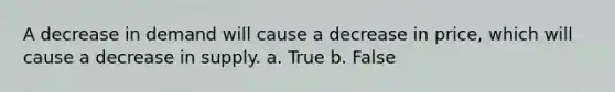 A decrease in demand will cause a decrease in price, which will cause a decrease in supply. a. True b. False