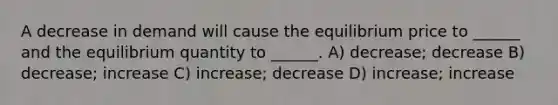 A decrease in demand will cause the equilibrium price to ______ and the equilibrium quantity to ______. A) decrease; decrease B) decrease; increase C) increase; decrease D) increase; increase