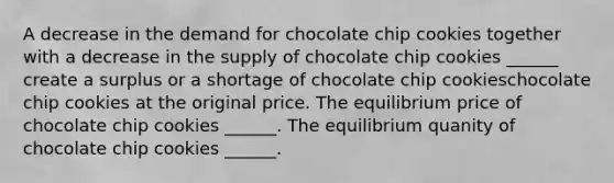 A decrease in the demand for chocolate chip cookies together with a decrease in the supply of chocolate chip cookies ​______ create a surplus or a shortage of chocolate chip cookieschocolate chip cookies at the original price. The equilibrium price of chocolate chip cookies ​______. The equilibrium quanity of chocolate chip cookies ​______.