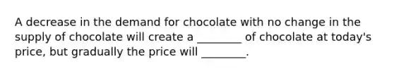 A decrease in the demand for chocolate with no change in the supply of chocolate will create a ________ of chocolate at today's price, but gradually the price will ________.