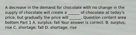 A decrease in the demand for chocolate with no change in the supply of chocolate will create a​ ______ of chocolate at​ today's price, but gradually the price will​ ______. Question content area bottom Part 1 A. ​surplus; fall Your answer is correct. B. ​surplus; rise C. ​shortage; fall D. ​shortage; rise