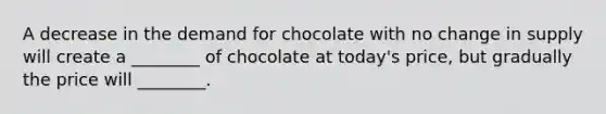 A decrease in the demand for chocolate with no change in supply will create a ________ of chocolate at today's price, but gradually the price will ________.