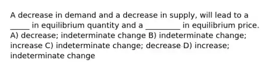 A decrease in demand and a decrease in supply, will lead to a _____ in equilibrium quantity and a _________ in equilibrium price. A) decrease; indeterminate change B) indeterminate change; increase C) indeterminate change; decrease D) increase; indeterminate change