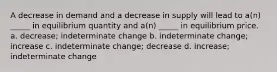 A decrease in demand and a decrease in supply will lead to a(n) _____ in equilibrium quantity and a(n) _____ in equilibrium price. a. decrease; indeterminate change b. indeterminate change; increase c. indeterminate change; decrease d. increase; indeterminate change