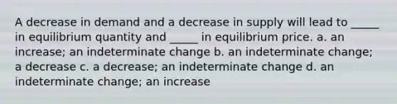 A decrease in demand and a decrease in supply will lead to _____ in equilibrium quantity and _____ in equilibrium price. a. an increase; an indeterminate change b. an indeterminate change; a decrease c. a decrease; an indeterminate change d. an indeterminate change; an increase