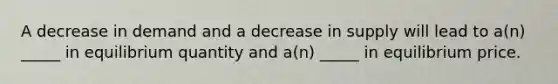 A decrease in demand and a decrease in supply will lead to a(n) _____ in equilibrium quantity and a(n) _____ in equilibrium price.