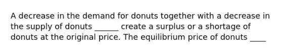 A decrease in the demand for donuts together with a decrease in the supply of donuts ​______ create a surplus or a shortage of donuts at the original price. The equilibrium price of donuts ​____