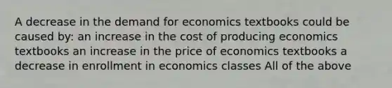 A decrease in the demand for economics textbooks could be caused by: an increase in the cost of producing economics textbooks an increase in the price of economics textbooks a decrease in enrollment in economics classes All of the above