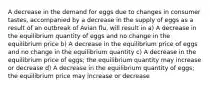 A decrease in the demand for eggs due to changes in consumer tastes, accompanied by a decrease in the supply of eggs as a result of an outbreak of Avian flu, will result in a) A decrease in the equilibrium quantity of eggs and no change in the equilibrium price b) A decrease in the equilibrium price of eggs and no change in the equilibrium quantity c) A decrease in the equilibrium price of eggs; the equilibrium quantity may increase or decrease d) A decrease in the equilibrium quantity of eggs; the equilibrium price may increase or decrease