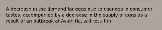 A decrease in the demand for eggs due to changes in consumer tastes, accompanied by a decrease in the supply of eggs as a result of an outbreak of Avian flu, will result in