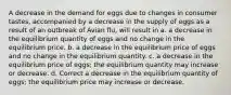 A decrease in the demand for eggs due to changes in consumer tastes, accompanied by a decrease in the supply of eggs as a result of an outbreak of Avian flu, will result in a. a decrease in the equilibrium quantity of eggs and no change in the equilibrium price. b. a decrease in the equilibrium price of eggs and no change in the equilibrium quantity. c. a decrease in the equilibrium price of eggs; the equilibrium quantity may increase or decrease. d. Correct a decrease in the equilibrium quantity of eggs; the equilibrium price may increase or decrease.