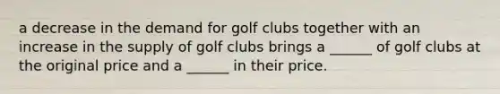 a decrease in the demand for golf clubs together with an increase in the supply of golf clubs brings a​ ______ of golf clubs at the original price and a​ ______ in their price.