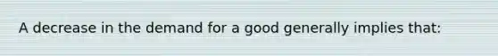 A decrease in the demand for a good generally implies that: