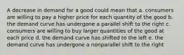 A decrease in demand for a good could mean that a. consumers are willing to pay a higher price for each quantity of the good b. the demand curve has undergone a parallel shift to the right c. consumers are willing to buy larger quantities of the good at each price d. the demand curve has shifted to the left e. the demand curve has undergone a nonparallel shift to the right