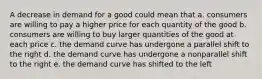 A decrease in demand for a good could mean that a. consumers are willing to pay a higher price for each quantity of the good b. consumers are willing to buy larger quantities of the good at each price c. the demand curve has undergone a parallel shift to the right d. the demand curve has undergone a nonparallel shift to the right e. the demand curve has shifted to the left