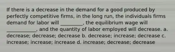 If there is a decrease in the demand for a good produced by perfectly competitive firms, in the long run, the individuals firms demand for labor will _________, the equilibrium wage will ____________, and the quantity of labor employed will decrease. a. decrease; decrease; decrease b. decrease; increase; decrease c. increase; increase; increase d. increase; decrease; decrease