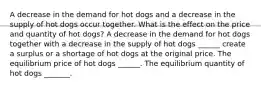 A decrease in the demand for hot dogs and a decrease in the supply of hot dogs occur together. What is the effect on the price and quantity of hot dogs​? A decrease in the demand for hot dogs together with a decrease in the supply of hot dogs ​______ create a surplus or a shortage of hot dogs at the original price. The equilibrium price of hot dogs ​______. The equilibrium quantity of hot dogs _______.