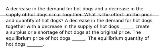 A decrease in the demand for hot dogs and a decrease in the supply of hot dogs occur together. What is the effect on the price and quantity of hot dogs​? A decrease in the demand for hot dogs together with a decrease in the supply of hot dogs ​______ create a surplus or a shortage of hot dogs at the original price. The equilibrium price of hot dogs ​______. The equilibrium quantity of hot dogs _______.