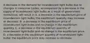 A decrease in the demand for incandescent light bulbs due to changes in consumer tastes, accompanied by a decrease in the supply of incandescent light bulbs as a result of government restrictions, will result in A. a decrease in the equilibrium price of incandescent light bulbs; the equilibrium quantity may increase or decrease. B. a decrease in the equilibrium price of incandescent light bulbs and no change in the equilibrium quantity. C. a decrease in the equilibrium quantity of incandescent light bulbs and no change in the equilibrium price. D. a decrease in the equilibrium quantity of incandescent light bulbs; the equilibrium price may increase or decrease.