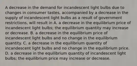 A decrease in the demand for incandescent light bulbs due to changes in consumer tastes, accompanied by a decrease in the supply of incandescent light bulbs as a result of government restrictions, will result in A. a decrease in the equilibrium price of incandescent light bulbs; the equilibrium quantity may increase or decrease. B. a decrease in the equilibrium price of incandescent light bulbs and no change in the equilibrium quantity. C. a decrease in the equilibrium quantity of incandescent light bulbs and no change in the equilibrium price. D. a decrease in the equilibrium quantity of incandescent light bulbs; the equilibrium price may increase or decrease.