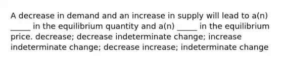 A decrease in demand and an increase in supply will lead to a(n) _____ in the equilibrium quantity and a(n) _____ in the equilibrium price. decrease; decrease indeterminate change; increase indeterminate change; decrease increase; indeterminate change