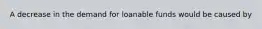 A decrease in the demand for loanable funds would be caused by