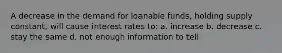 A decrease in the demand for loanable funds, holding supply constant, will cause interest rates to: a. increase b. decrease c. stay the same d. not enough information to tell