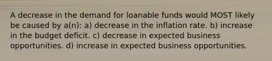 A decrease in the demand for loanable funds would MOST likely be caused by a(n): a) decrease in the inflation rate. b) increase in the budget deficit. c) decrease in expected business opportunities. d) increase in expected business opportunities.