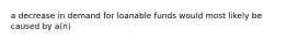 a decrease in demand for loanable funds would most likely be caused by a(n)