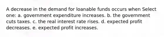 A decrease in the demand for loanable funds occurs when Select one: a. government expenditure increases. b. the government cuts taxes. c. the real interest rate rises. d. expected profit decreases. e. expected profit increases.