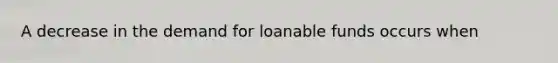 A decrease in the demand for loanable funds occurs when