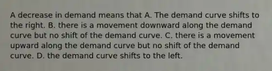 A decrease in demand means that A. The demand curve shifts to the right. B. there is a movement downward along the demand curve but no shift of the demand curve. C. there is a movement upward along the demand curve but no shift of the demand curve. D. the demand curve shifts to the left.