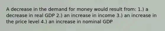 A decrease in the demand for money would result from: 1.) a decrease in real GDP 2.) an increase in income 3.) an increase in the price level 4.) an increase in nominal GDP