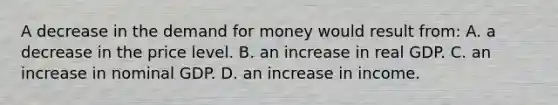 A decrease in the demand for money would result from: A. a decrease in the price level. B. an increase in real GDP. C. an increase in nominal GDP. D. an increase in income.