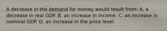 A decrease in the demand for money would result from: A. a decrease in real GDP. B. an increase in income. C. an increase in nominal GDP. D. an increase in the price level.