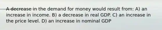 A decrease in the demand for money would result from: A) an increase in income. B) a decrease in real GDP. C) an increase in the price level. D) an increase in nominal GDP