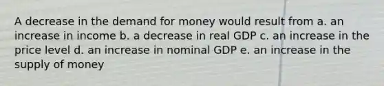 A decrease in the demand for money would result from a. an increase in income b. a decrease in real GDP c. an increase in the price level d. an increase in nominal GDP e. an increase in the supply of money