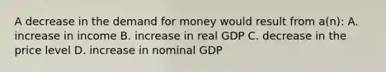 A decrease in the demand for money would result from a(n): A. increase in income B. increase in real GDP C. decrease in the price level D. increase in nominal GDP