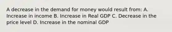 A decrease in the demand for money would result from: A. Increase in income B. Increase in Real GDP C. Decrease in the price level D. Increase in the nominal GDP