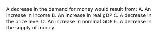 A decrease in the demand for money would result from: A. An increase in income B. An increase in real gDP C. A decrease in the price level D. An increase in nominal GDP E. A decrease in the supply of money