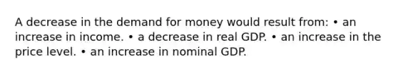 A decrease in the demand for money would result from: • an increase in income. • a decrease in real GDP. • an increase in the price level. • an increase in nominal GDP.