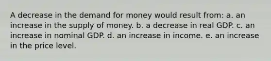 A decrease in the demand for money would result from: a. an increase in the supply of money. b. a decrease in real GDP. c. an increase in nominal GDP. d. an increase in income. e. an increase in the price level.