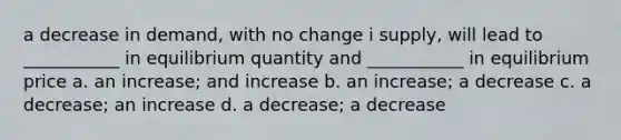 a decrease in demand, with no change i supply, will lead to ___________ in equilibrium quantity and ___________ in equilibrium price a. an increase; and increase b. an increase; a decrease c. a decrease; an increase d. a decrease; a decrease