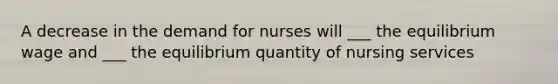 A decrease in the demand for nurses will ___ the equilibrium wage and ___ the equilibrium quantity of nursing services